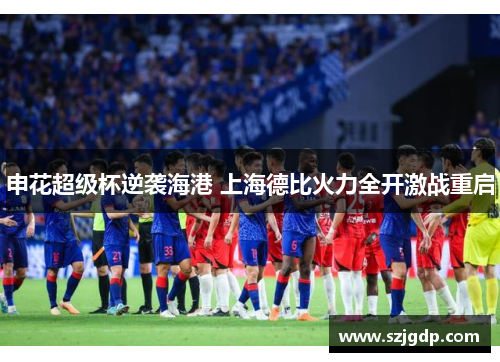 申花超级杯逆袭海港 上海德比火力全开激战重启