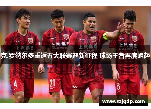克.罗纳尔多重返五大联赛迎新征程 球场王者再度崛起 克.罗纳尔多重返五大联赛迎新征程 球场王者再度崛起