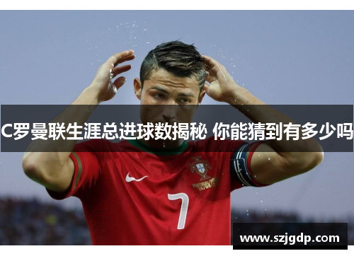 C罗曼联生涯总进球数揭秘 你能猜到有多少吗